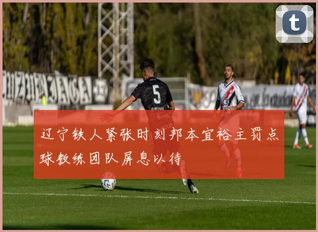 辽宁铁人紧张时刻邦本宜裕主罚点球教练团队屏息以待