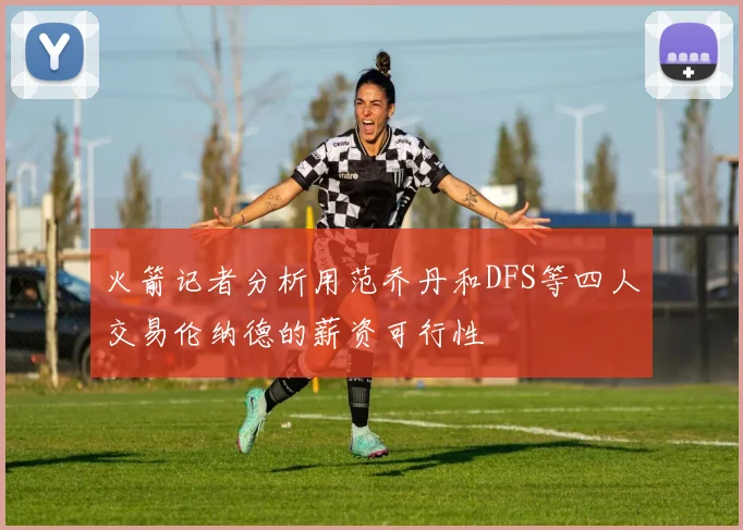 火箭记者分析用范乔丹和DFS等四人交易伦纳德的薪资可行性
